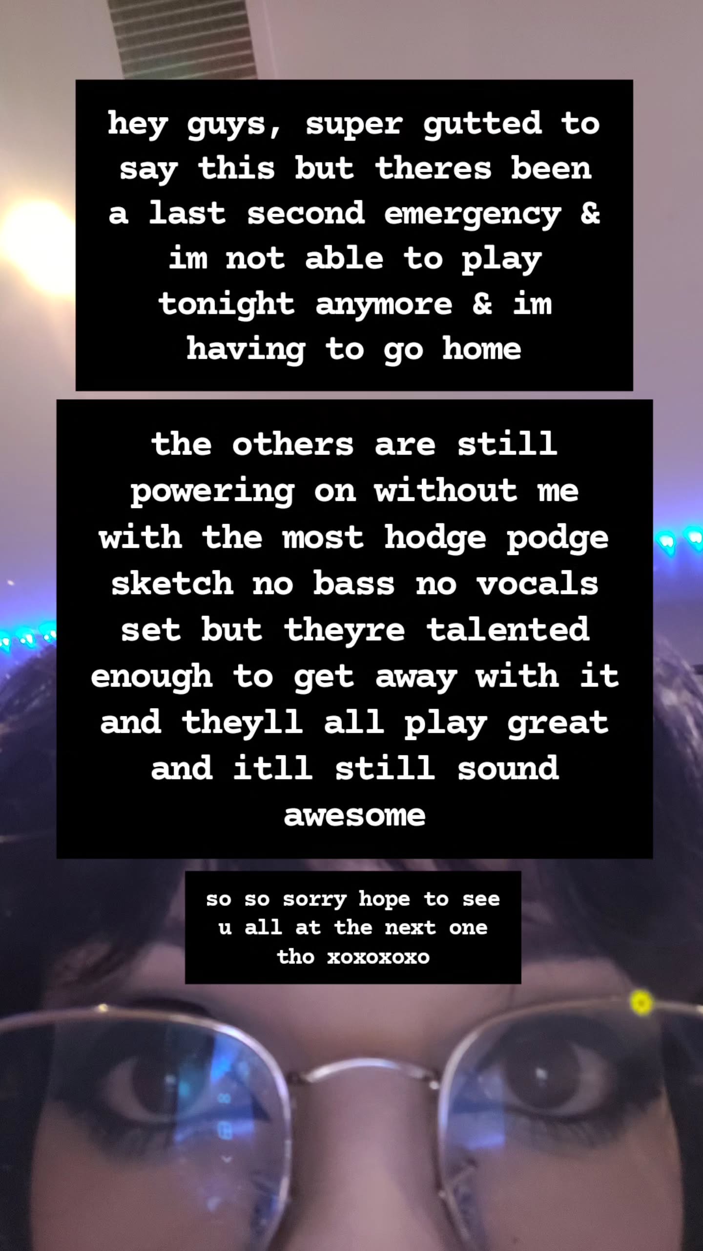 hey guys, super gutted to say this but theres been a last second emergency & im not able to play tonight anymore & im having to go home the others are still powering on without me with the most hodge podge sketch no bass no vocals set but theyre talented enough to get away with it and theyll all play great and itll still sound awesome so so sorry hope to see u all at the next one tho xoxoxoxo